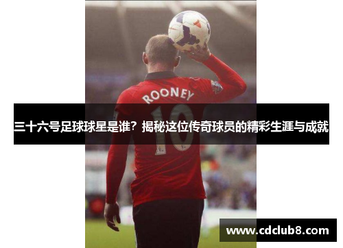 三十六号足球球星是谁？揭秘这位传奇球员的精彩生涯与成就