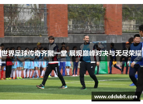 世界足球传奇齐聚一堂 展现巅峰对决与无尽荣耀
