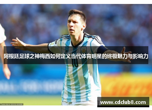 阿根廷足球之神梅西如何定义当代体育明星的终极魅力与影响力